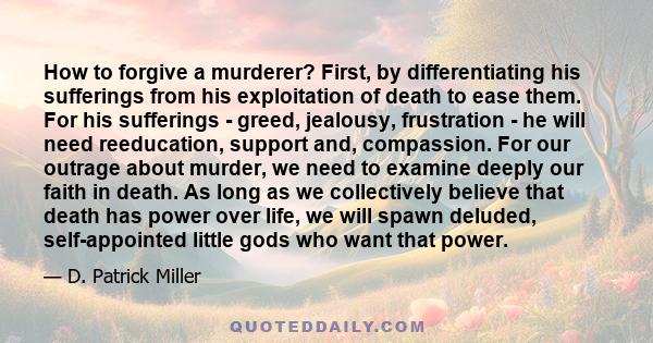 How to forgive a murderer? First, by differentiating his sufferings from his exploitation of death to ease them. For his sufferings - greed, jealousy, frustration - he will need reeducation, support and, compassion. For