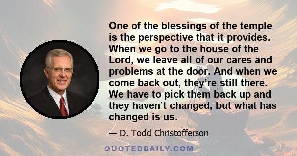 One of the blessings of the temple is the perspective that it provides. When we go to the house of the Lord, we leave all of our cares and problems at the door. And when we come back out, they’re still there. We have to