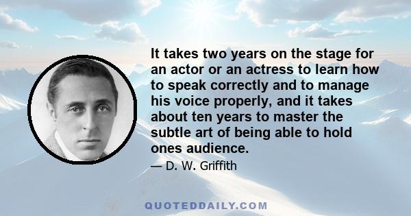 It takes two years on the stage for an actor or an actress to learn how to speak correctly and to manage his voice properly, and it takes about ten years to master the subtle art of being able to hold ones audience.