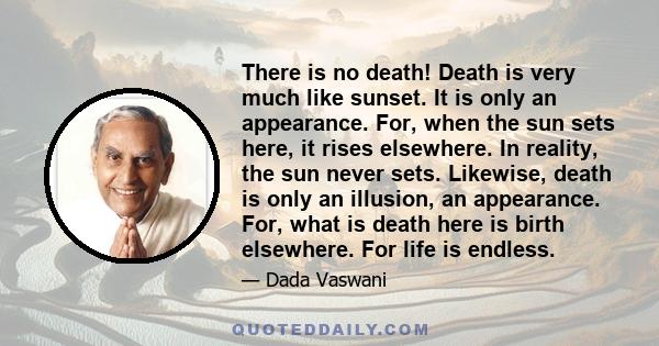 There is no death! Death is very much like sunset. It is only an appearance. For, when the sun sets here, it rises elsewhere. In reality, the sun never sets. Likewise, death is only an illusion, an appearance. For, what