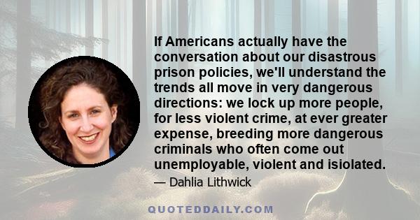 If Americans actually have the conversation about our disastrous prison policies, we'll understand the trends all move in very dangerous directions: we lock up more people, for less violent crime, at ever greater
