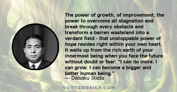 The power of growth, of improvement, the power to overcome all stagnation and break through every obstacle and transform a barren wasteland into a verdant field - that unstoppable power of hope resides right within your