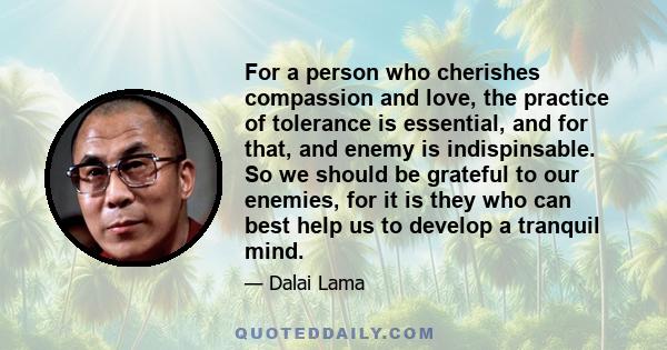 For a person who cherishes compassion and love, the practice of tolerance is essential, and for that, and enemy is indispinsable. So we should be grateful to our enemies, for it is they who can best help us to develop a