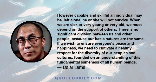 However capable and skillful an individual may be, left alone, he or she will not survive. When we are sick or very young or very old, we must depend on the support of others. There is no significant division between us