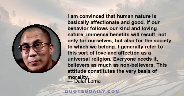 I am convinced that human nature is basically affectionate and good. If our behavior follows our kind and loving nature, immense benefits will result, not only for ourselves, but also for the society to which we belong.