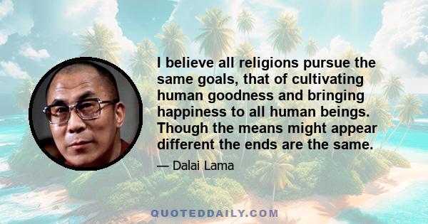 I believe all religions pursue the same goals, that of cultivating human goodness and bringing happiness to all human beings. Though the means might appear different the ends are the same.