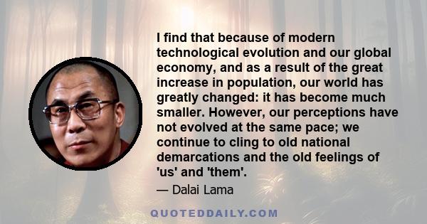 I find that because of modern technological evolution and our global economy, and as a result of the great increase in population, our world has greatly changed: it has become much smaller. However, our perceptions have