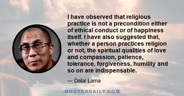 I have observed that religious practice is not a precondition either of ethical conduct or of happiness itself. I have also suggested that, whether a person practices religion or not, the spiritual qualities of love and