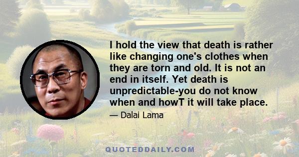 I hold the view that death is rather like changing one's clothes when they are torn and old. It is not an end in itself. Yet death is unpredictable-you do not know when and howT it will take place.