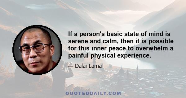 If a person's basic state of mind is serene and calm, then it is possible for this inner peace to overwhelm a painful physical experience. On the other hand, if someone is suffering from depression, anxiety, or any form