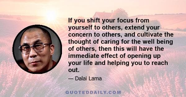 If you shift your focus from yourself to others, extend your concern to others, and cultivate the thought of caring for the well being of others, then this will have the immediate effect of opening up your life and