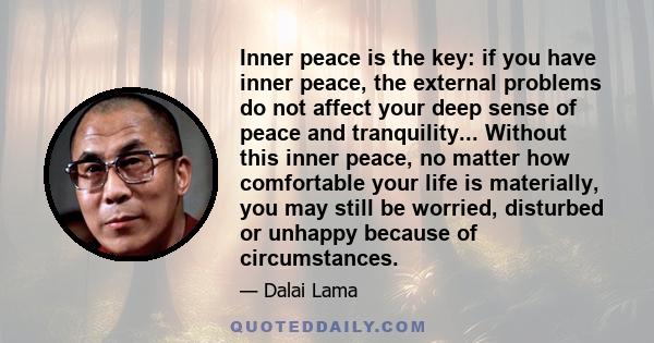 Inner peace is the key: if you have inner peace, the external problems do not affect your deep sense of peace and tranquility... Without this inner peace, no matter how comfortable your life is materially, you may still