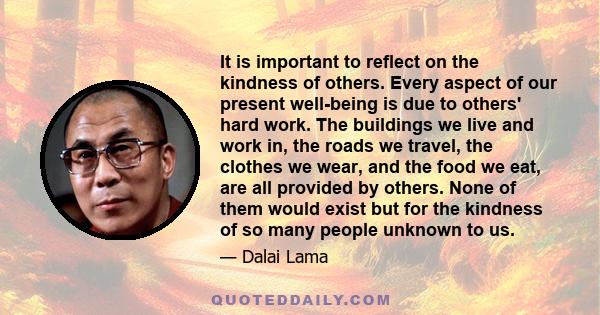 It is important to reflect on the kindness of others. Every aspect of our present well-being is due to others' hard work. The buildings we live and work in, the roads we travel, the clothes we wear, and the food we eat,