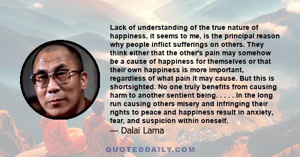 Lack of understanding of the true nature of happiness, it seems to me, is the principal reason why people inflict sufferings on others. They think either that the other's pain may somehow be a cause of happiness for