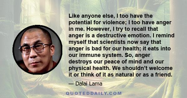Like anyone else, I too have the potential for violence; I too have anger in me. However, I try to recall that anger is a destructive emotion. I remind myself that scientists now say that anger is bad for our health; it