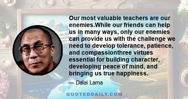Our most valuable teachers are our enemies.While our friends can help us in many ways, only our enemies can provide us with the challenge we need to develop tolerance, patience, and compassionthree virtues essential for