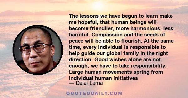 The lessons we have begun to learn make me hopeful, that human beings will become friendlier, more harmonious, less harmful. Compassion and the seeds of peace will be able to flourish. At the same time, every individual
