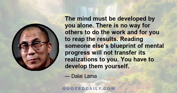 The mind must be developed by you alone. There is no way for others to do the work and for you to reap the results. Reading someone else's blueprint of mental progress will not transfer its realizations to you. You have