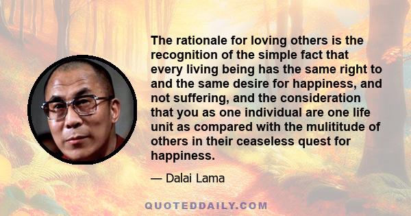 The rationale for loving others is the recognition of the simple fact that every living being has the same right to and the same desire for happiness, and not suffering, and the consideration that you as one individual