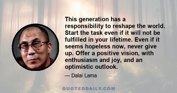 This generation has a responsibility to reshape the world. Start the task even if it will not be fulfilled in your lifetime. Even if it seems hopeless now, never give up. Offer a positive vision, with enthusiasm and