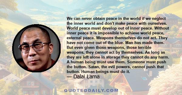 We can never obtain peace in the world if we neglect the inner world and don't make peace with ourselves. World peace must develop out of inner peace. Without inner peace it is impossible to achieve world peace,