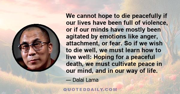 We cannot hope to die peacefully if our lives have been full of violence, or if our minds have mostly been agitated by emotions like anger, attachment, or fear. So if we wish to die well, we must learn how to live well: