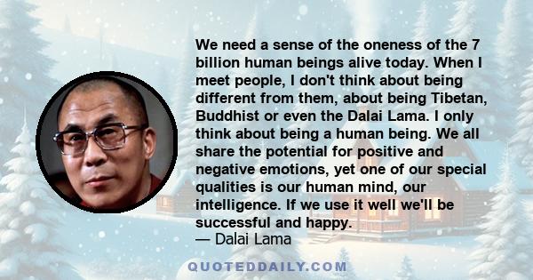 We need a sense of the oneness of the 7 billion human beings alive today. When I meet people, I don't think about being different from them, about being Tibetan, Buddhist or even the Dalai Lama. I only think about being
