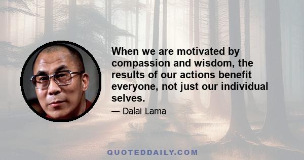 When we are motivated by compassion and wisdom, the results of our actions benefit everyone, not just our individual selves.