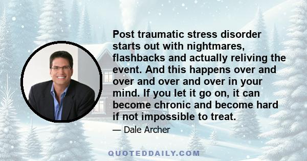 Post traumatic stress disorder starts out with nightmares, flashbacks and actually reliving the event. And this happens over and over and over and over in your mind. If you let it go on, it can become chronic and become