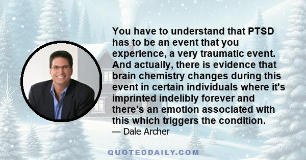 You have to understand that PTSD has to be an event that you experience, a very traumatic event. And actually, there is evidence that brain chemistry changes during this event in certain individuals where it's imprinted
