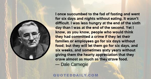 I once succumbed to the fad of fasting and went for six days and nights without eating. It wasn't difficult. I was less hungry at the end of the sixth day than I was at the end of the second. Yet I know, as you know,