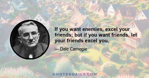 If you want enemies, excel your friends; but if you want friends, let your friends excel you.