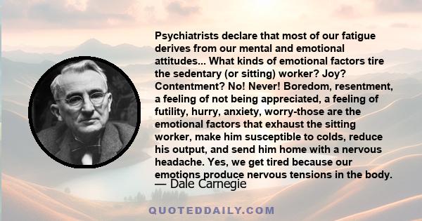 Psychiatrists declare that most of our fatigue derives from our mental and emotional attitudes... What kinds of emotional factors tire the sedentary (or sitting) worker? Joy? Contentment? No! Never! Boredom, resentment,