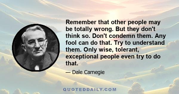 Remember that other people may be totally wrong. But they don't think so. Don't condemn them. Any fool can do that. Try to understand them. Only wise, tolerant, exceptional people even try to do that.