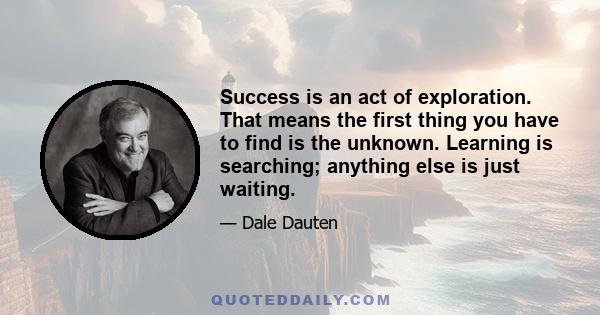 Success is an act of exploration. That means the first thing you have to find is the unknown. Learning is searching; anything else is just waiting.