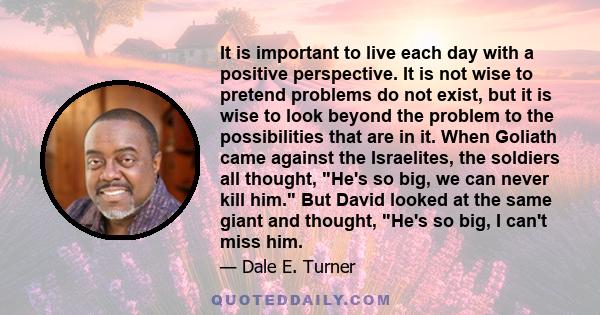 It is important to live each day with a positive perspective. It is not wise to pretend problems do not exist, but it is wise to look beyond the problem to the possibilities that are in it. When Goliath came against the
