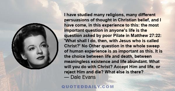 I have studied many religions, many different persuasions of thought in Christian belief, and I have come, in this experience to this: the most important question in anyone's life is the question asked by poor Pilate in