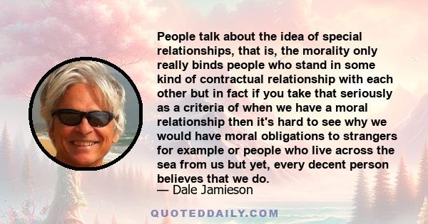 People talk about the idea of special relationships, that is, the morality only really binds people who stand in some kind of contractual relationship with each other but in fact if you take that seriously as a criteria