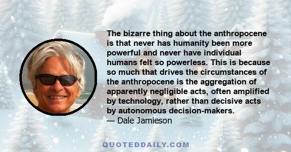 The bizarre thing about the anthropocene is that never has humanity been more powerful and never have individual humans felt so powerless. This is because so much that drives the circumstances of the anthropocene is the