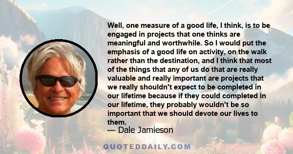 Well, one measure of a good life, I think, is to be engaged in projects that one thinks are meaningful and worthwhile. So I would put the emphasis of a good life on activity, on the walk rather than the destination, and