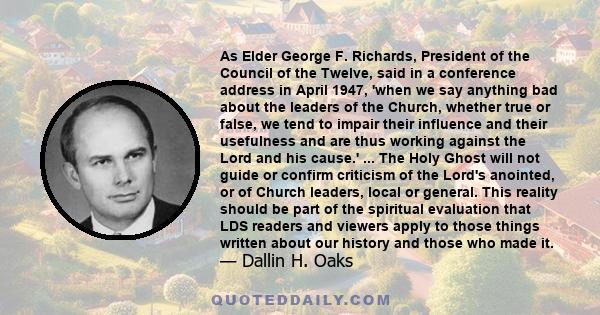 As Elder George F. Richards, President of the Council of the Twelve, said in a conference address in April 1947, 'when we say anything bad about the leaders of the Church, whether true or false, we tend to impair their