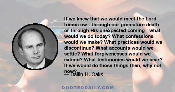 If we knew that we would meet the Lord tomorrow - through our premature death or through His unexpected coming - what would we do today? What confessions would we make? What practices would we discontinue? What accounts