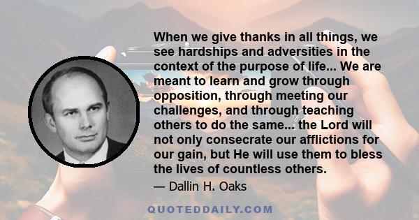 When we give thanks in all things, we see hardships and adversities in the context of the purpose of life... We are meant to learn and grow through opposition, through meeting our challenges, and through teaching others