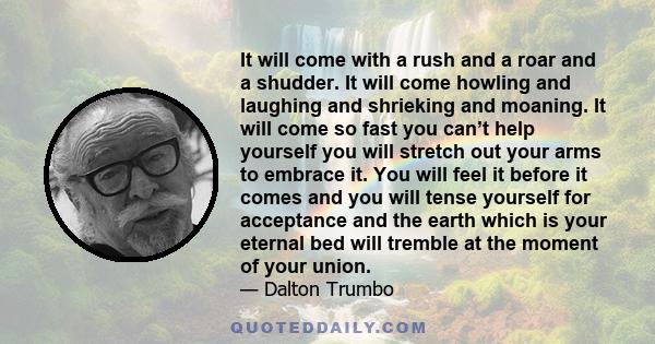 It will come with a rush and a roar and a shudder. It will come howling and laughing and shrieking and moaning. It will come so fast you can’t help yourself you will stretch out your arms to embrace it. You will feel it