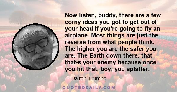 Now listen, buddy, there are a few corny ideas you got to get out of your head if you're going to fly an airplane. Most things are just the reverse from what people think. The higher you are the safer you are. The Earth
