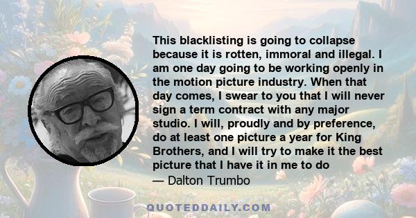 This blacklisting is going to collapse because it is rotten, immoral and illegal. I am one day going to be working openly in the motion picture industry. When that day comes, I swear to you that I will never sign a term