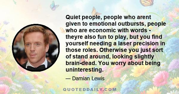 Quiet people, people who arent given to emotional outbursts, people who are economic with words - theyre also fun to play, but you find yourself needing a laser precision in those roles. Otherwise you just sort of stand