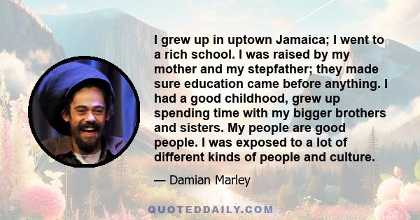 I grew up in uptown Jamaica; I went to a rich school. I was raised by my mother and my stepfather; they made sure education came before anything. I had a good childhood, grew up spending time with my bigger brothers and