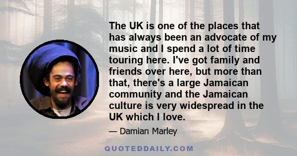 The UK is one of the places that has always been an advocate of my music and I spend a lot of time touring here. I've got family and friends over here, but more than that, there's a large Jamaican community and the