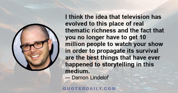 I think the idea that television has evolved to this place of real thematic richness and the fact that you no longer have to get 10 million people to watch your show in order to propagate its survival are the best